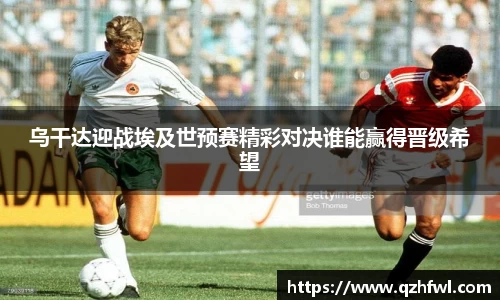 乌干达迎战埃及世预赛精彩对决谁能赢得晋级希望